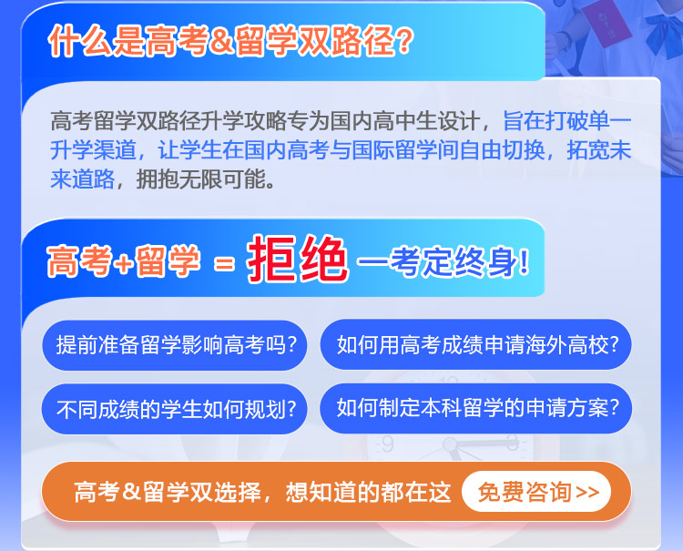 高考+留学=拒绝一考定终身!什么是高考&留学双路径？高考留学双路径升学攻略专为国内高中生设计，旨在打破单一升学渠道，让学生在国内高考与国际留学间自由切换，拓宽未来道路，拥抱无限可能。高考&留学如何实现“两条腿走路”？如何用高考成绩申请海外名校?不同成绩的学生如何规划?本科留学申请方案如何制定？留学准备影响高考吗？高考&留学双选择疑问，你想知道的都在这 免费咨询>>